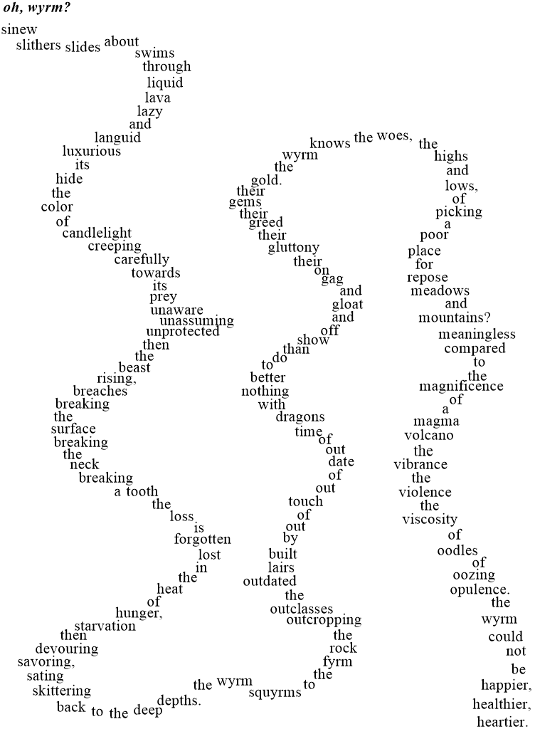 sinew slithers slides about swims through liquid lava lazy and languid luxurious its hide the color of candlelight creeping carefully towards its prey unaware unassuming unprotected then the beast rising, breaches breaking the surface breaking the neck breaking a tooth the loss is forgotten lost in the heat of hunger, starvation then devouring savoring, sating skittering back to the deep depths. the wyrm squyrms to the fyrm rock the outcropping outclasses the outdated lairs built by out of touch out of date out of time dragons with nothing better to do than to show off and gloat and gag on their gluttony their greed their gems their gold. the wyrm knows the woes, the highs and lows, of picking a poor place for repose meadows and mountains? meaningless compared to the magnificence of a magma volcano the vibrance the violence the viscosity of oodles of oozing opulence. the wyrm could not be happier, healthier, heartier.